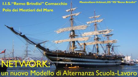 NETWORK: un nuovo Modello di Alternanza Scuola-Lavoro I.I.S. “Remo Brindisi” Comacchio Polo dei Mestieri del Mare Massimiliano Urbinati, DS “IIS “Remo.