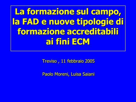 La formazione sul campo, la FAD e nuove tipologie di formazione accreditabili ai fini ECM Treviso, 11 febbraio 2005 Paolo Moreni, Luisa Saiani Treviso,