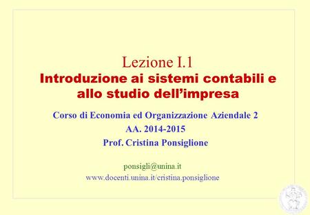 Lezione I.1 Introduzione ai sistemi contabili e allo studio dell’impresa Corso di Economia ed Organizzazione Aziendale 2 AA. 2014-2015 Prof. Cristina Ponsiglione.