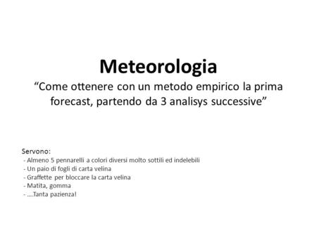 Meteorologia “Come ottenere con un metodo empirico la prima forecast, partendo da 3 analisys successive” Servono: - Almeno 5 pennarelli a colori diversi.