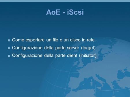 AoE - iScsi Come esportare un file o un disco in rete Configurazione della parte server (target) Configurazione della parte client (initiator)