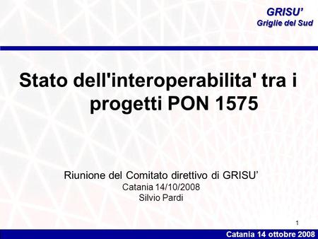 Catania 14 ottobre 2008 GRISU’ Griglie del Sud GRISU’ Griglie del Sud 1 Stato dell'interoperabilita' tra i progetti PON 1575 Riunione del Comitato direttivo.