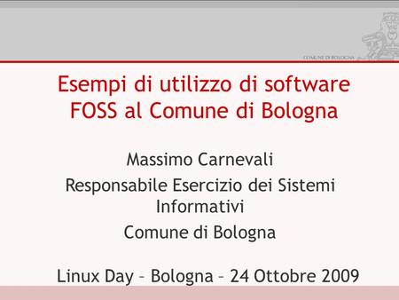 Esempi di utilizzo di software FOSS al Comune di Bologna Massimo Carnevali Responsabile Esercizio dei Sistemi Informativi Comune di Bologna Linux Day –