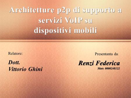 Architetture p2p di supporto a servizi VoIP su dispositivi mobili Relatore: Dott. Vittorio Ghini Presentanta da : Renzi Federica Matr