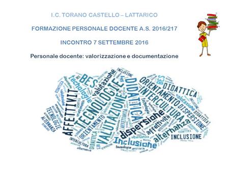I.C. TORANO CASTELLO – LATTARICO FORMAZIONE PERSONALE DOCENTE A.S. 2016/217 INCONTRO 7 SETTEMBRE 2016 Personale docente: valorizzazione e documentazione.