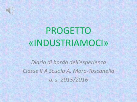 PROGETTO «INDUSTRIAMOCI» Diario di bordo dell’esperienza Classe II A Scuola A. Moro-Toscanella a. s. 2015/2016.