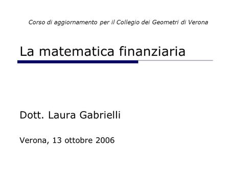 La matematica finanziaria Dott. Laura Gabrielli Verona, 13 ottobre 2006 Corso di aggiornamento per il Collegio dei Geometri di Verona.