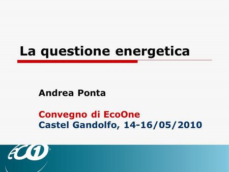 La questione energetica Andrea Ponta Convegno di EcoOne Castel Gandolfo, 14-16/05/2010.