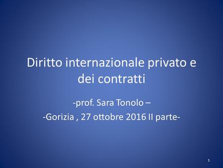 Diritto internazionale privato e dei contratti -prof. Sara Tonolo – -Gorizia, 27 ottobre 2016 II parte- 1.