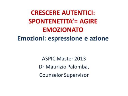 CRESCERE AUTENTICI: SPONTENETITA’= AGIRE EMOZIONATO Emozioni: espressione e azione ASPIC Master 2013 Dr Maurizio Palomba, Counselor Supervisor.