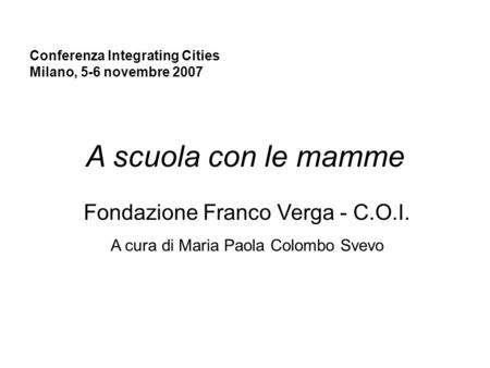 Conferenza Integrating Cities Milano, 5-6 novembre 2007 A scuola con le mamme Fondazione Franco Verga - C.O.I. A cura di Maria Paola Colombo Svevo.