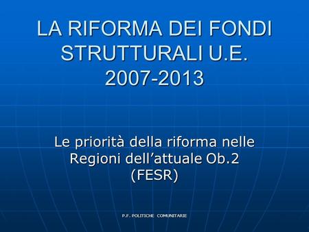 P.F. POLITICHE COMUNITARIE LA RIFORMA DEI FONDI STRUTTURALI U.E. 2007-2013 Le priorità della riforma nelle Regioni dell’attuale Ob.2 (FESR)