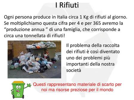 I Rifiuti Ogni persona produce in Italia circa 1 Kg di rifiuti al giorno. Se moltiplichiamo questa cifra per 4 e per 365 avremo la “produzione annua ”