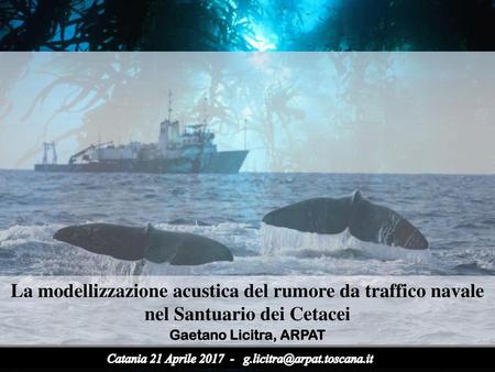 La modellizzazione acustica del rumore da traffico navale nel Santuario dei Cetacei Gaetano Licitra, ARPAT Gaetano Catania 21 Aprile.