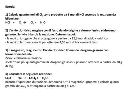 Esercizi 1) Calcola quante moli di Cl2 sono prodotte da 6 mol di HCl secondo la reazione da bilanciare: HCl + O2 → Cl2 + H2O 2) L’acido.