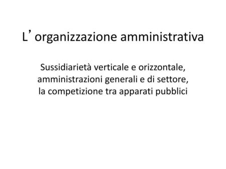 L’organizzazione amministrativa Sussidiarietà verticale e orizzontale, amministrazioni generali e di settore, la competizione tra apparati pubblici.