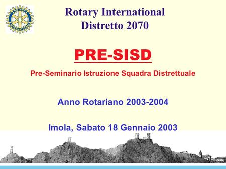 Rotary International Distretto 2070 PRE-SISD Pre-Seminario Istruzione Squadra Distrettuale Anno Rotariano 2003-2004 Imola, Sabato 18 Gennaio 2003.