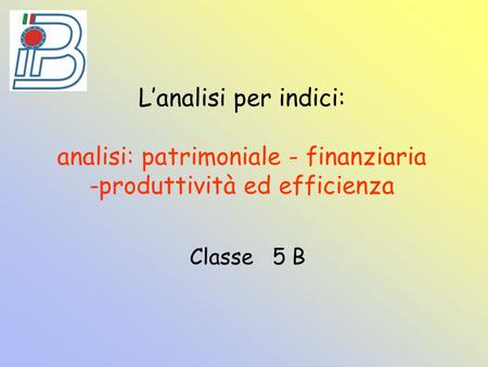 L’analisi per indici: analisi: patrimoniale - finanziaria -produttività ed efficienza Classe 5 B.