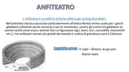 ANFITEATRO L’ anfiteatro è un edificio di forma ellitica per spettacoli pubblici. Nell'antichità classica (associato particolarmente all'antica Roma) veniva.