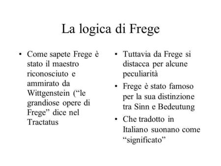 La logica di Frege Come sapete Frege è stato il maestro riconosciuto e ammirato da Wittgenstein (“le grandiose opere di Frege” dice nel Tractatus.