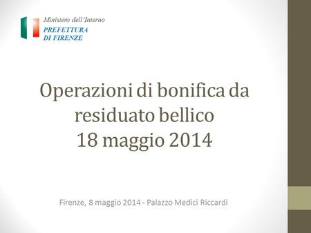 Operazioni di bonifica da residuato bellico 18 maggio 2014 Firenze, 8 maggio 2014 - Palazzo Medici Riccardi Ministero dell’Interno PREFETTURA DI FIRENZE.
