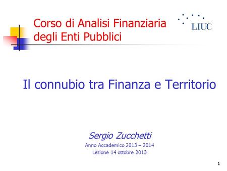 1 Corso di Analisi Finanziaria degli Enti Pubblici Il connubio tra Finanza e Territorio Sergio Zucchetti Anno Accademico 2013 – 2014 Lezione 14 ottobre.