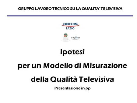 GRUPPO LAVORO TECNICO SU LA QUALITA’ TELEVISIVA Ipotesi per un Modello di Misurazione della Qualità Televisiva Presentazione in pp.