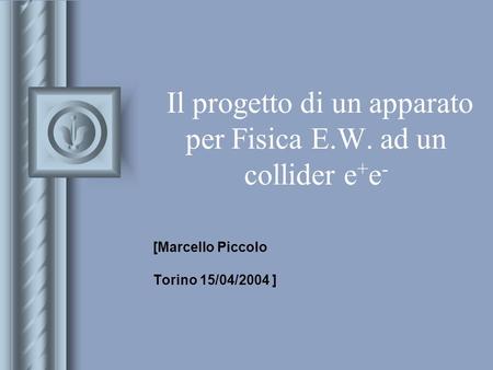 Il progetto di un apparato per Fisica E.W. ad un collider e + e - [Marcello Piccolo Torino 15/04/2004 ] This presentation will probably involve audience.