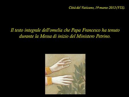Città del Vaticano, 19 marzo 2013 (VIS). Il testo integrale dell'omelia che Papa Francesco ha tenuto durante la Messa di inizio del Ministero Petrino.
