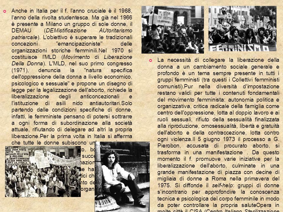 Anche in Italia per il f. l anno cruciale è il 1968, l anno della rivolta studentesca. Ma già nel 1966 è presente a Milano un gruppo di sole donne, il DEMAU (DEMistificazione AUtoritarismo patriarcale). L obiettivo è superare le tradizionali concezioni emancipazioniste delle organizzazioni storiche femminili.Nel 1970 si costituisce l MLD (Movimento di Liberazione Della Donna). L MLD, nel suo primo congresso (1971), denuncia la natura specifica dell oppressione della donna a livello economico, psicologico e sessuale e propone un disegno di legge per la legalizzazione dell aborto, richiede la liberalizzazione degli anticoncezionali e l istituzione di asili nido antiautoritari.Solo partendo dalle condizioni specifiche di donne, infatti, le femministe pensano di potersi sottrarre a ogni forma di subordinazione alla società attuale, rifiutando di delegare ad altri la propria liberazione.Per la prima volta in Italia si afferma che tutte le donne subiscono un oppressione a prescindere da proletariato, borghesia, tribù, razza, età e cultura . L anno successivo si svolge a Milano il primo convegno nazionale femminista, un incontro tra donne che ha già i caratteri antileaderistici e antiburocratici che assumerà poi tutto il movimento. Argomento delle discussioni, l autonomia politica e organizzativa e il separatismo.
