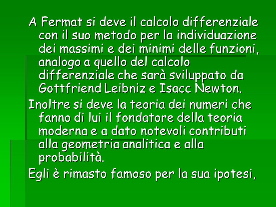 A Fermat si deve il calcolo differenziale con il suo metodo per la individuazione dei massimi e dei minimi delle funzioni, analogo a quello del calcolo differenziale che sarà sviluppato da Gottfriend Leibniz e Isacc Newton.