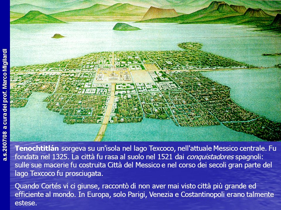Tenochtitlán sorgeva su un isola nel lago Texcoco, nell attuale Messico centrale. Fu fondata nel La città fu rasa al suolo nel 1521 dai conquistadores spagnoli: sulle sue macerie fu costruita Città del Messico e nel corso dei secoli gran parte del lago Texcoco fu prosciugata.