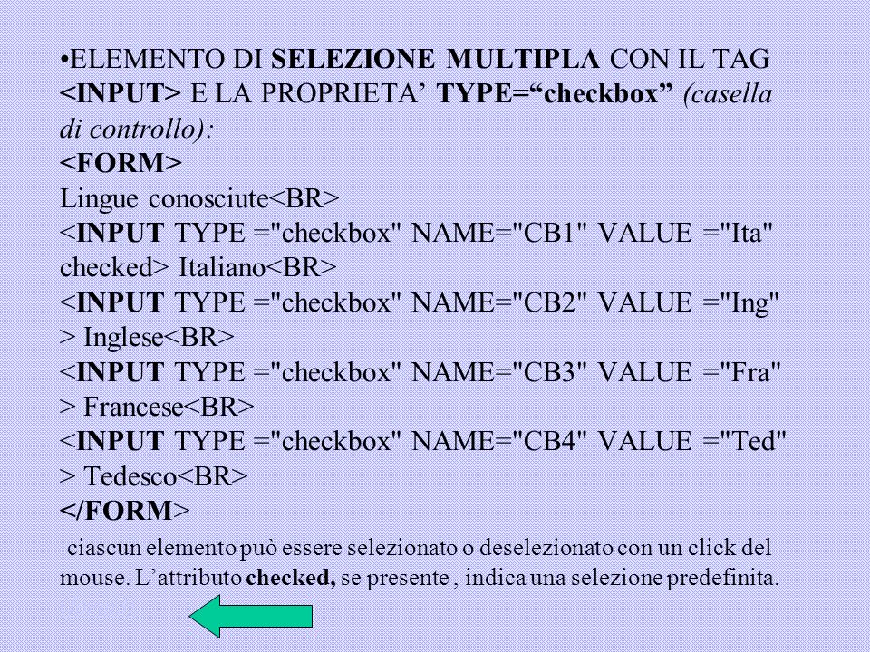 ELEMENTO DI SELEZIONE MULTIPLA CON IL TAG <INPUT> E LA PROPRIETA’ TYPE= checkbox (casella di controllo): <FORM> Lingue conosciute<BR> <INPUT TYPE = checkbox NAME= CB1 VALUE = Ita checked> Italiano<BR> <INPUT TYPE = checkbox NAME= CB2 VALUE = Ing > Inglese<BR> <INPUT TYPE = checkbox NAME= CB3 VALUE = Fra > Francese<BR> <INPUT TYPE = checkbox NAME= CB4 VALUE = Ted > Tedesco<BR> </FORM> ciascun elemento può essere selezionato o deselezionato con un click del mouse.