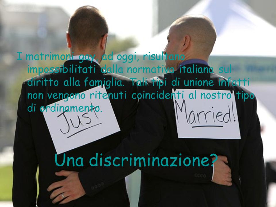 I matrimoni gay, ad oggi, risultano impossibilitati dalla normativa italiana sul diritto alla famiglia. Tali tipi di unione infatti non vengono ritenuti coincidenti al nostro tipo di ordinamento.