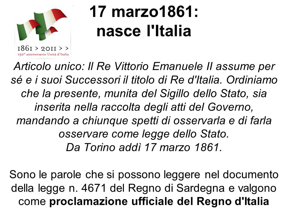 17 marzo1861: nasce l Italia Articolo unico: Il Re Vittorio Emanuele II assume per sé e i suoi Successori il titolo di Re d Italia.