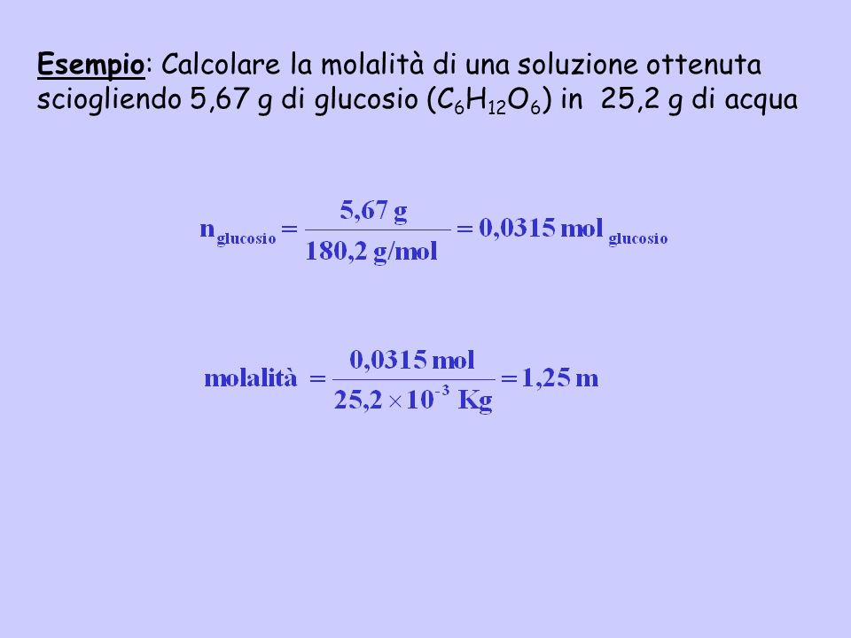 Esempio: Calcolare la molalità di una soluzione ottenuta sciogliendo 5,67 g di glucosio (C6H12O6) in 25,2 g di acqua