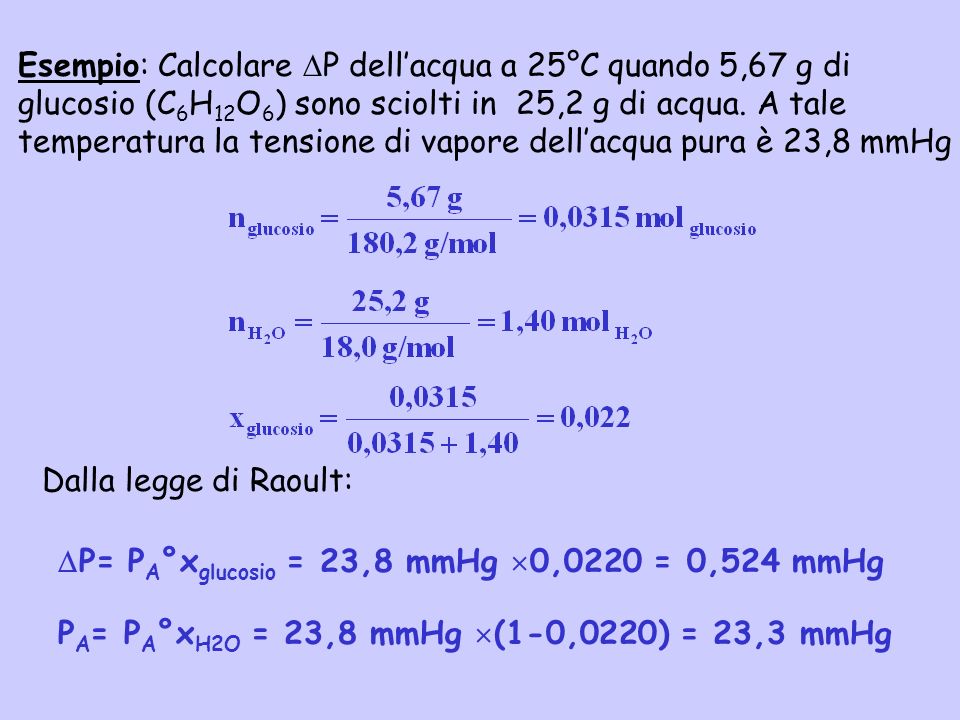Esempio: Calcolare P dell’acqua a 25°C quando 5,67 g di glucosio (C6H12O6) sono sciolti in 25,2 g di acqua. A tale temperatura la tensione di vapore dell’acqua pura è 23,8 mmHg