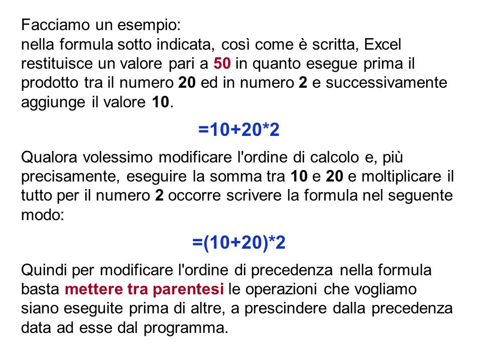 Facciamo un esempio: nella formula sotto indicata, così come è scritta, Excel restituisce un valore pari a 50 in quanto esegue prima il prodotto tra il numero 20 ed in numero 2 e successivamente aggiunge il valore 10.