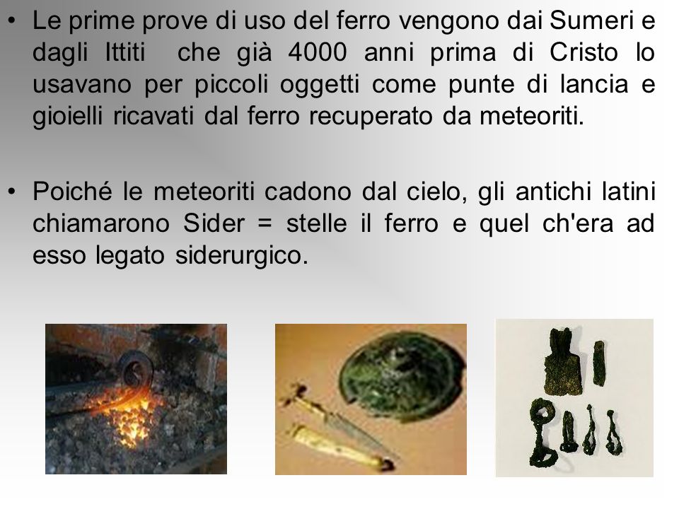 Le prime prove di uso del ferro vengono dai Sumeri e dagli Ittiti che già 4000 anni prima di Cristo lo usavano per piccoli oggetti come punte di lancia e gioielli ricavati dal ferro recuperato da meteoriti.