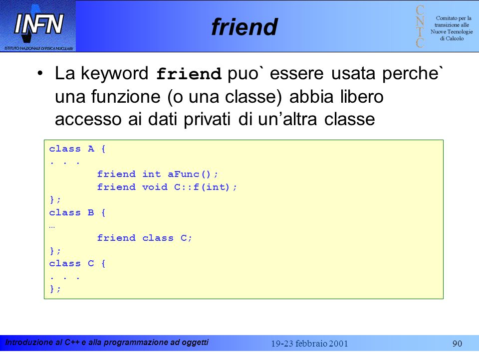 friend La keyword friend puo` essere usata perche` una funzione (o una classe) abbia libero accesso ai dati privati di un’altra classe.