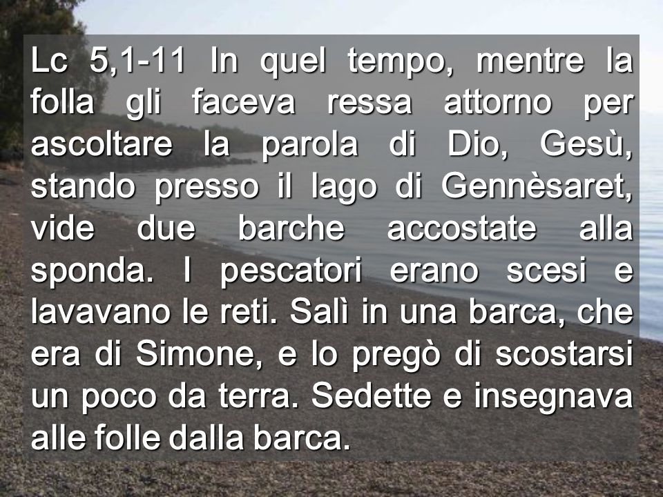 Lc 5,1-11 In quel tempo, mentre la folla gli faceva ressa attorno per ascoltare la parola di Dio, Gesù, stando presso il lago di Gennèsaret, vide due barche accostate alla sponda.
