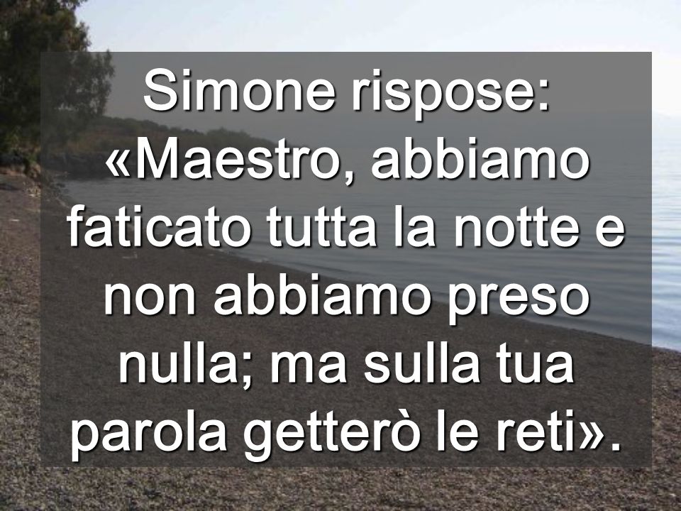 Simone rispose: «Maestro, abbiamo faticato tutta la notte e non abbiamo preso nulla; ma sulla tua parola getterò le reti».