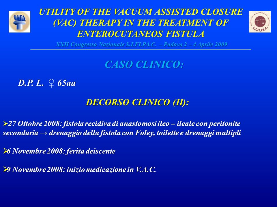 UTILITY OF THE VACUUM ASSISTED CLOSURE (VAC) THERAPY IN THE TREATMENT OF ENTEROCUTANEOS FISTULA XXII Congresso Nazionale S.I.FI.PA.C. – Padova 2 – 4 Aprile 2009