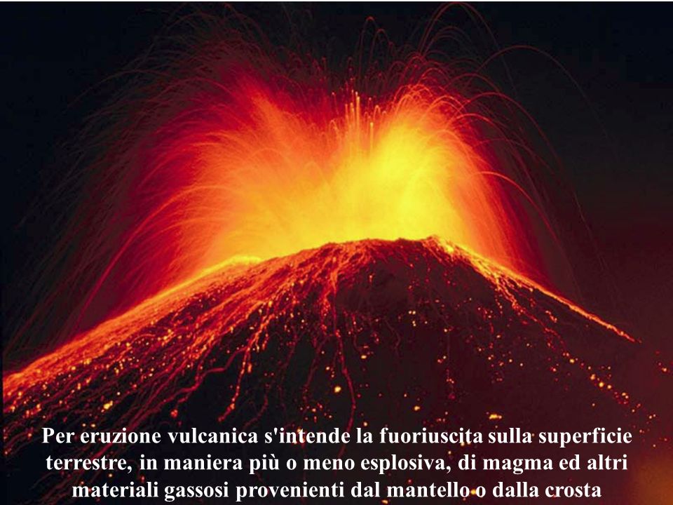 Per eruzione vulcanica s intende la fuoriuscita sulla superficie terrestre, in maniera più o meno esplosiva, di magma ed altri materiali gassosi provenienti dal mantello o dalla crosta