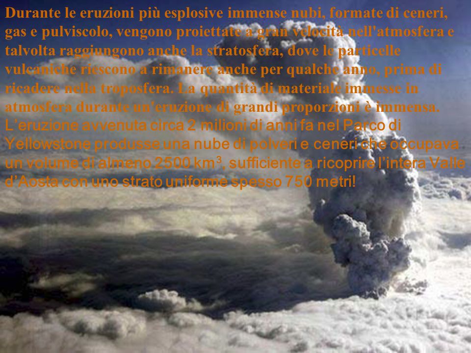 Durante le eruzioni più esplosive immense nubi, formate di ceneri, gas e pulviscolo, vengono proiettate a gran velocità nell atmosfera e talvolta raggiungono anche la stratosfera, dove le particelle vulcaniche riescono a rimanere anche per qualche anno, prima di ricadere nella troposfera.