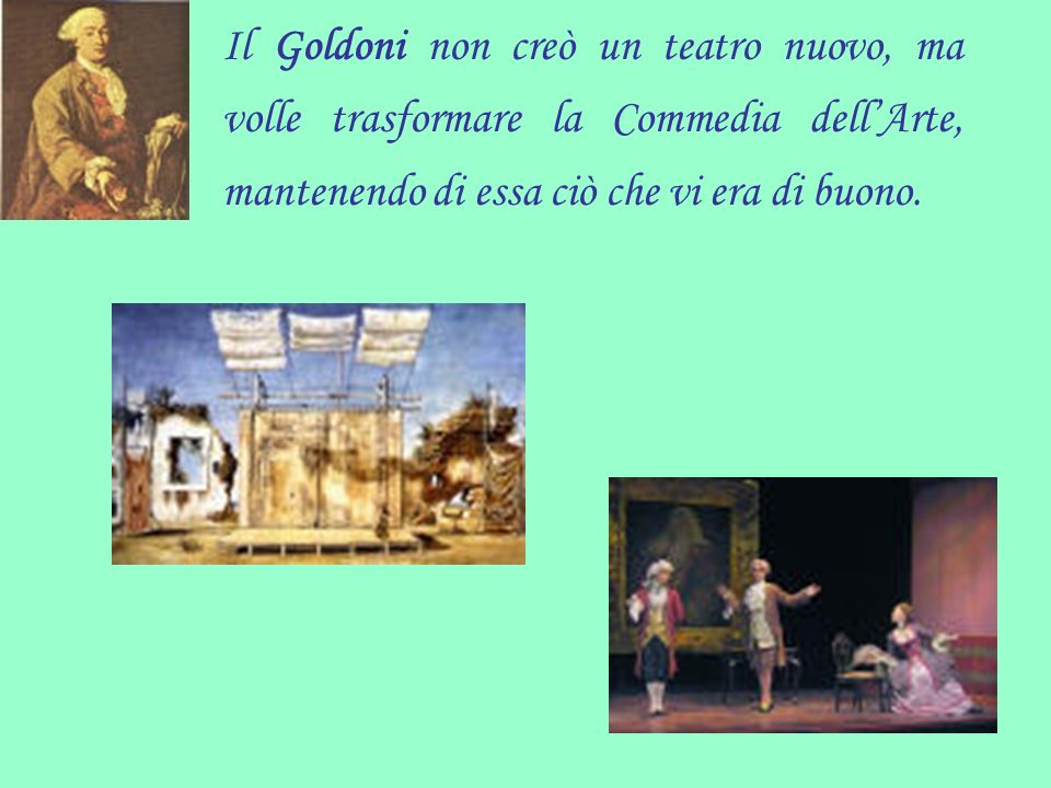Il Goldoni non creò un teatro nuovo, ma volle trasformare la Commedia dell’Arte, mantenendo di essa ciò che vi era di buono.