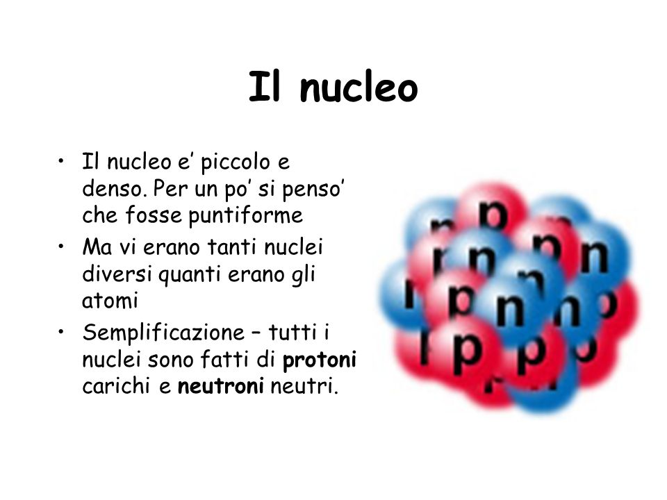 Il nucleo Il nucleo e’ piccolo e denso. Per un po’ si penso’ che fosse puntiforme. Ma vi erano tanti nuclei diversi quanti erano gli atomi.