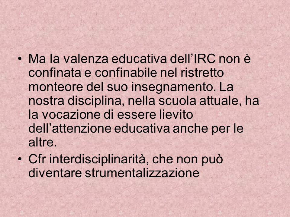 Ma la valenza educativa dell’IRC non è confinata e confinabile nel ristretto monteore del suo insegnamento. La nostra disciplina, nella scuola attuale, ha la vocazione di essere lievito dell’attenzione educativa anche per le altre.