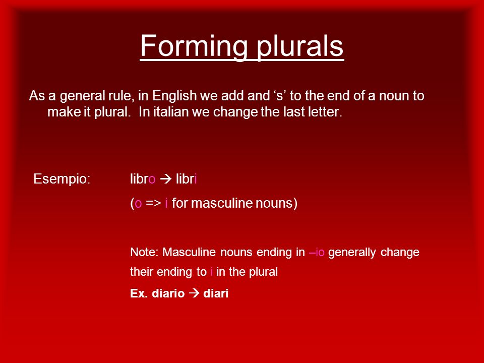 Forming plurals As a general rule, in English we add and ‘s’ to the end of a noun to make it plural. In italian we change the last letter.