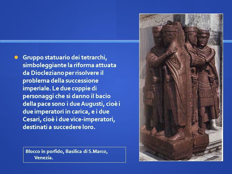 Gruppo statuario dei tetrarchi, simboleggiante la riforma attuata da Diocleziano per risolvere il problema della successione imperiale. Le due coppie di personaggi che si danno il bacio della pace sono i due Augusti, cioè i due imperatori in carica, e i due Cesari, cioè i due vice-imperatori, destinati a succedere loro.